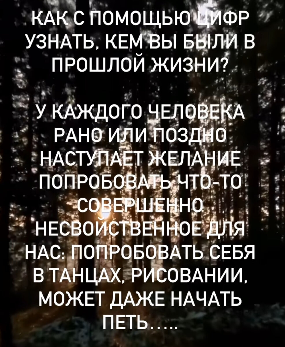 Давайте узнаем, что скрыто внутри нас и кем мы могли быть в прошлой жизни. 
Считаем число:

Например: 
05.10.1993 складываем так: 0+5+1+0+1+9+9+3=.28=2+8=10=1+0=1

Ищите своё число и читайте расшифровку

1.Любите литературу? В прошлой жизни вы отдавали предпочтение искусству, могли быть владельцем музея, библиотеки или реализовали себя в сфере архитектуры и живописи.

2.Вероятнее всего, вы находились в центре внимания: сцена, гос.служба, ораторское мастерство.  Любите быть на виду, красивую одежду, вам важно мнение окружающих. 

3.Смело доверяйте своей интуиции. В прошлом вы могли быть военачальником (работать в военной сфере), духовным наставником или владели магией. 

4.Любите исследовать?Погружаться в детали, понимать, как все устроено? Ваши прошлые жизни связаны с точной работой и экспериментами. Инженер, ученый, фокусник - возможные варианты воплощений.

5.Споры с вами обходят стороной? Это не с проста! Ваше прошлое воплощение - судья, адвокат или прокурор. Также, у вас склонности к путешествиям и переездам.

6.Вы помогали, помогаете и будете помогать. Таков ваш путь. В прошлом ваша жизнь связана с медициной, уходом за людьми, психологией. Вы были обеспеченным человеком и тратили доход на благотворительность.

7.Внимательность и энергичность. Вы всегда немного ребенок: любознательны и непосредственны. В прошлом ваша жизнь могла быть связана с алхимией, физикой и другими науками.

8.Успех? Это про вас Особенно, если дело касается работы. Владение недвижимостью и землей, управление большим коллективом. Вы могли быть политиком или владельцем крупного бизнеса.

9.Разгадывать тайны и находить подсказки! В прошлой жизни вы точно не скучали: палеонтология, поиск артефактов, драгоценностей. Вы могли быть большим коллекционером или связаны с миром искусства.