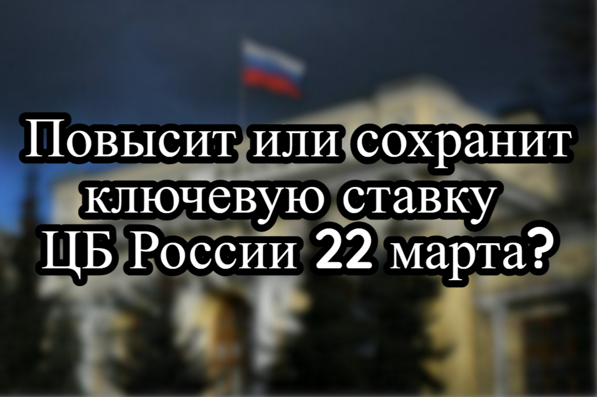 Повысит или сохранит ключевую ставку ЦБ России 22 марта