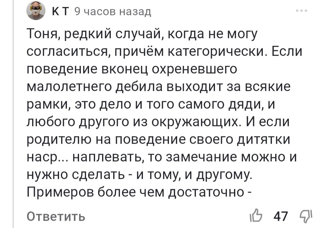 Ситуация маленькой девочки, которую мама не защитила в магазине, это моя история. Я не захотела персонализировать, привлекая к себе внимание: ок, слушайте - я тогда держала в руках бумажку, которую мне дал кассир, и не поняла, что мне с ней нужно пойти в кассу. Там была такая система, что в одном отделе давали бумажку, а ты с ней идёшь куда-то. И я стою, глазками хлоп-хлоп, и мне страшно спросить, я растерялась, на что какой-то мужчина грубо на меня наехал, что я, мол, торможу всех. И мама встала на его сторону. Прошло 40 лет, но я этот стыд помню до сих пор. И, конечно, меня нельзя назвать "маленьким охреневшим дебилом". Но Вы же не знали, какую именно ситуацию я имела в виду. И поэтому я согласна с подписчиком. Если ребёнок ведет себя отвратительно, да, можно ему указать на это. Но ситуации бывают разные. И если ребенок ничего такого ужасного не сделал, то мама обязана встать на его сторону.