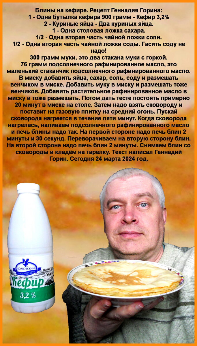 Блины на кефире. Рецепт Геннадия Горина: 1 - Одна бутылка кефира 900 грамм - Кефир 3,2%
2 - Куриные яйца - Два куриных яйца.
1 - Одна столовая ложка сахара.
1/2 - Одна вторая часть чайной ложки соли.
1/2 - Одна вторая часть чайной ложки соды. Гасить соду не надо!
300 грамм муки, это два стакана муки с горкой.
76 грамм подсолнечного рафинированное масло, это маленький стаканчик подсолнечного рафинированного масло.
В миску добавить яйца, сахар, соль, соду и размешать венчиком в миске. Добавить муку в миску и размешать тоже венчиков. Добавить растительное рафинированное масло в миску и тоже размешать. Потом дать тесте постоять примерно 20 минут в миске на столе. Затем надо взять сковороду и поставит на газовую плитку на средний огонь. Пускай сковорода нагреется в течение пяти минут. Когда сковорода нагрелась, наливаем подсолнечного рафинированного масло и печь блины надо так. На первой стороне надо печь блин 2 минуты и 30 секунд. Переворачиваем на вторую сторону блин. На второй стороне надо печь блин 2 минуты. Снимаем блин со сковороды и кладём на тарелку. Текст написал Геннадий Горин. Сегодня 24 марта 2024 год.