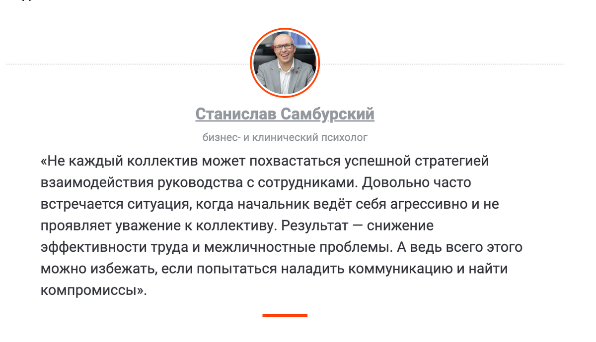«Не каждый коллектив может похвастаться успешной стратегией взаимодействия руководства с сотрудниками. Довольно часто встречается ситуация, когда начальник ведёт себя агрессивно и не проявляет уважение к коллективу. Результат — снижение эффективности труда и межличностные проблемы. А ведь всего этого можно избежать, если попытаться наладить коммуникацию и найти компромиссы» - бизнес-психолог Станислав Самбурский.
