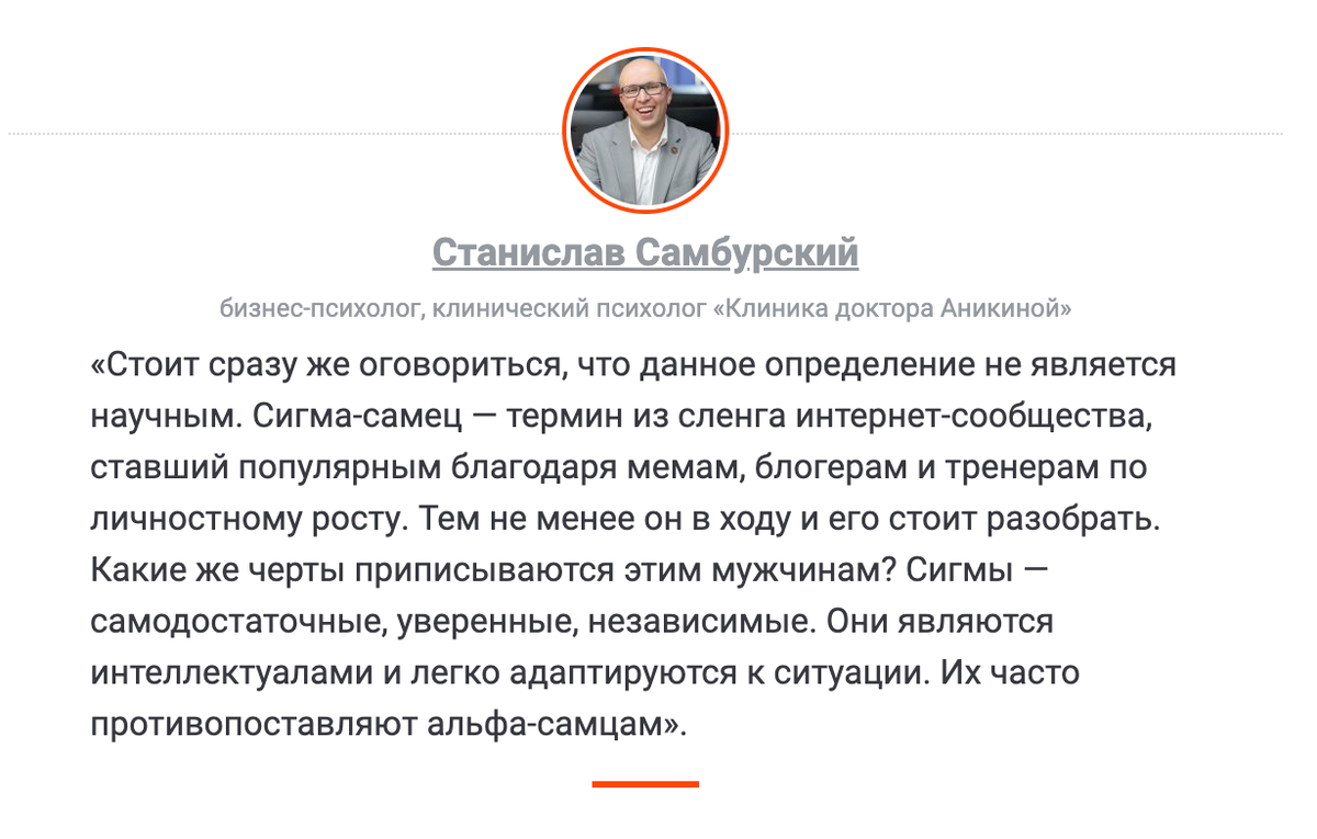 «Стоит сразу же оговориться, что данное определение не является научным. Сигма-самец — термин из сленга интернет-сообщества, ставший популярным благодаря мемам, блогерам и тренерам по личностному росту. Тем не менее он в ходу и его стоит разобрать. Какие же черты приписываются этим мужчинам? Сигмы — самодостаточные, уверенные, независимые. Они являются интеллектуалами и легко адаптируются к ситуации. Их часто противопоставляют альфа-самцам» Станислав Самбурский, бизнес-психолог, клинический психолог «Клиника доктора Аникиной»