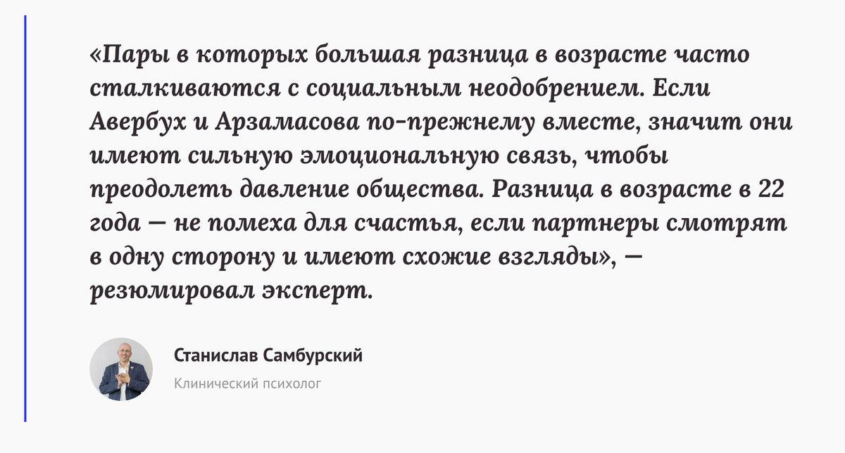 «Пары в которых большая разница в возрасте часто сталкиваются с социальным неодобрением. Если Авербух и Арзамасова по-прежнему вместе, значит они имеют сильную эмоциональную связь, чтобы преодолеть давление общества. Разница в возрасте в 22 года — не помеха для счастья, если партнеры смотрят в одну сторону и имеют схожие взгляды», — резюмировал Станислав Самбурский, клинический психолог