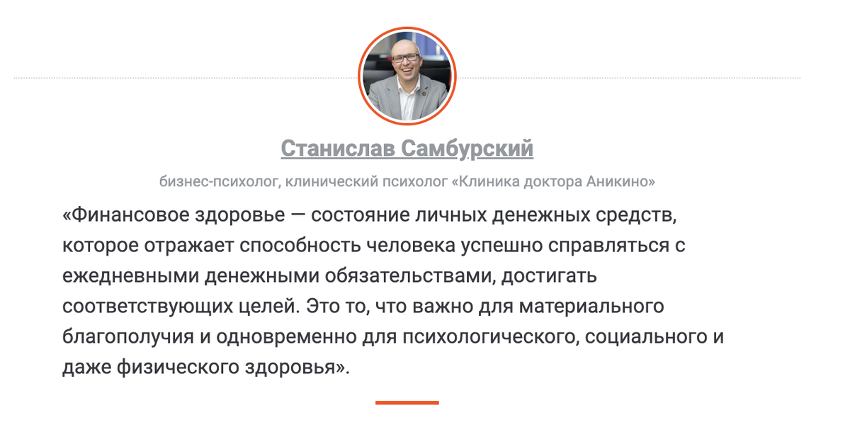 Станислав Самбурский, бизнес-психолог, клинический психолог «Клиника доктора Аникиной» «Финансовое здоровье — состояние личных денежных средств, которое отражает способность человека успешно справляться с ежедневными денежными обязательствами, достигать соответствующих целей. Это то, что важно для материального благополучия и одновременно для психологического, социального и даже физического здоровья».