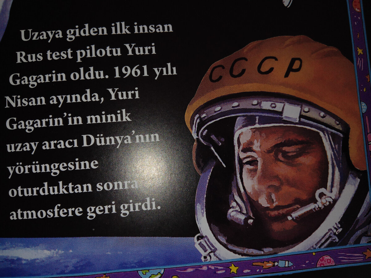 Статья о Ю.А.Гагарине в турецкой книге: "Первым человеком, отправившимся в космос, был русский лётчик-испытатель Юрий Гагарин. В апреле 1961 года маленькое космическое судно с Юрием Гагариным на борту, побывав за Земной орбитой, вернулось в атмосферу". Думаю, все помнят, что легендарный космический корабль назывался "Восток-1", запуск его был произведён с космодрома "Байконур", полёт длился 1 ч 46 мин.