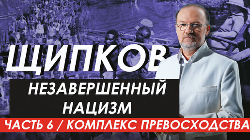 НЕЗАВЕРШЕННЫЙ НАЦИЗМ. ЧАСТЬ 6 / КОМПЛЕКС ПРЕВОСХОДСТВА. ЩИПКОВ № 304