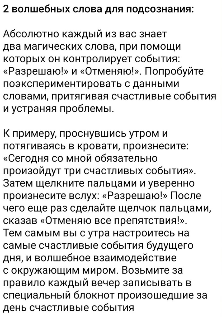 2 волшебных слова для подсознания: 

Абсолютно каждый из вас знает два магических слова, при помощи которых он контролирует события: «Разрешаю!» и «Отменяю!». Попробуйте поэкспериментировать с данными словами, притягивая счастливые события и устраняя проблемы. 

К примеру, проснувшись утром и потягиваясь в кровати, произнесите: «Сегодня со мной обязательно произойдут три счастливых события». Затем щелкните пальцами и уверенно произнесите вслух: «Разрешаю!» После чего еще раз сделайте щелчок пальцами, сказав «Отменяю все препятствия!». Тем самым вы с утра настроитесь на самые счастливые события будущего дня, и волшебное взаимодействие с окружающим миром. Возьмите за правило каждый вечер записывать в специальный блокнот произошедшие за день счастливые события