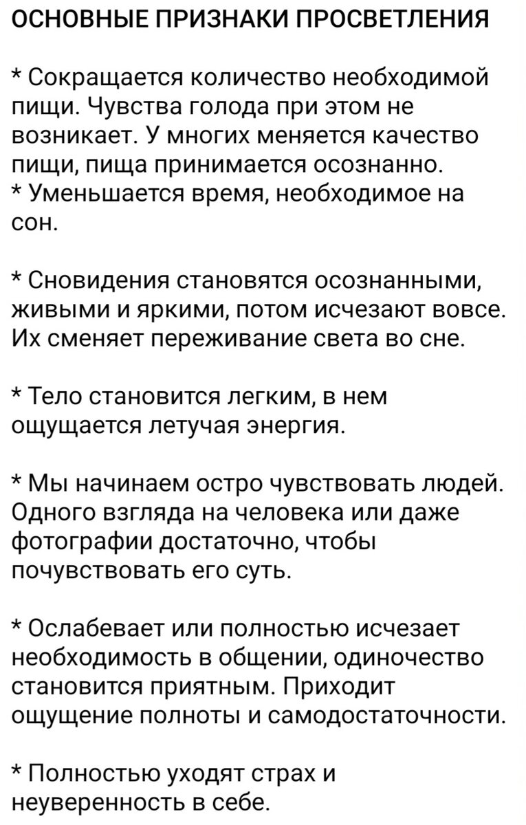 ОСНОВНЫЕ ПРИЗНАКИ ПРОСВЕТЛЕНИЯ 

* Сокращается количество необходимой пищи. Чувства голода при этом не возникает. У многих меняется качество пищи, пища принимается осознанно. 

* Уменьшается время, необходимое на сон. 

* Сновидения становятся осознанными, живыми и яркими, потом исчезают вовсе. Их сменяет переживание света во сне. 

* Тело становится легким, в нем ощущается летучая энергия. 

* Мы начинаем остро чувствовать людей. Одного взгляда на человека или даже фотографии достаточно, чтобы почувствовать его суть. 

* Ослабевает или полностью исчезает необходимость в общении, одиночество становится приятным. Приходит ощущение полноты и самодостаточности. 

* Полностью уходят страх и неуверенность в себе.