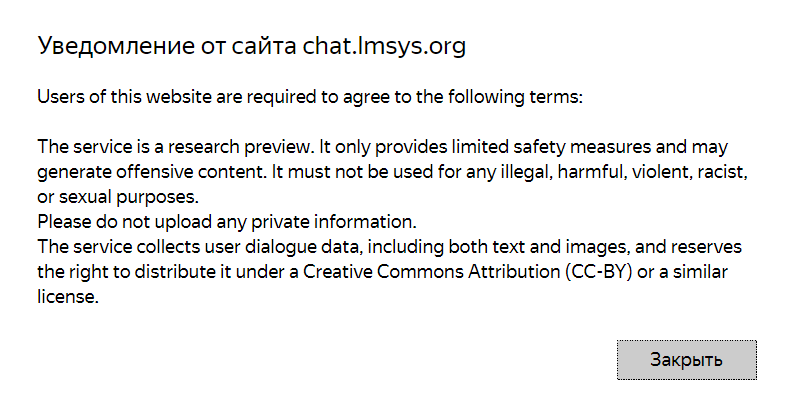 Перевод:
Ознакомление с сайтом чата.Imsys.org Пользователи этого веб-сайта должны согласиться со следующими условиями:
Сервис является предварительным исследованием. Он предусматривает лишь ограниченные меры безопасности и может
содержать оскорбительный контент. Он не должен использоваться в каких-либо незаконных, вредных, насильственных, расистских
или сексуальных целях.
Пожалуйста, не загружайте личную информацию.
Сервис собирает данные о диалогах пользователей, включая как текст, так и изображения, и оставляет
за собой право распространять их по лицензии Creative Commons Attribution (CC-BY) или аналогичной
лицензии.
