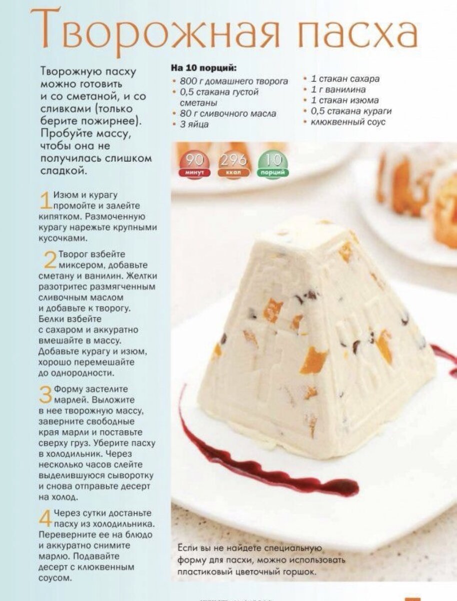 Начнем с истории. Творожная пасха - один из самых частых десертов, который присутствует на пасхальном столе. Рецепт этого изделия передается из поколения в поколение, поэтому рецептура сохраняется на протяжении многих столетий.
Творожная пасха - это десерт, приготовленный на основе творога и заливается в специальную форму -
"пасочницу". "Пасочница" - это разъемная форма, со специальной резьбой.
Обычно пасха - достаточно калорийный десерт, но в этот раз мы приготовили для вас рецепт пасхи без вреда для фигуры, поэтому обязательно порадуйте своих близких этим традиционным и простым десертом на Светлую Пасху.