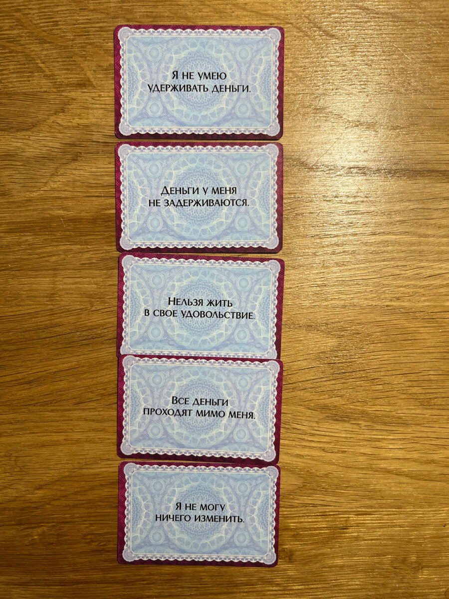 В рассматриваемом случае клиентке особенно откликнулись первые две карты. Эти убеждения она трансформировала в «Я могу зарабатывать достаточно, чтобы легко тратить деньги на то, что приносит мне удовольствие». Оставшиеся ограничивающие убеждения она трансформировала в «Я достойна получать удовольствие от жизни, моя жизнь — это дар», «Любой может научиться зарабатывать деньги», «Я тот человек, который может изменить свою жизнь».
