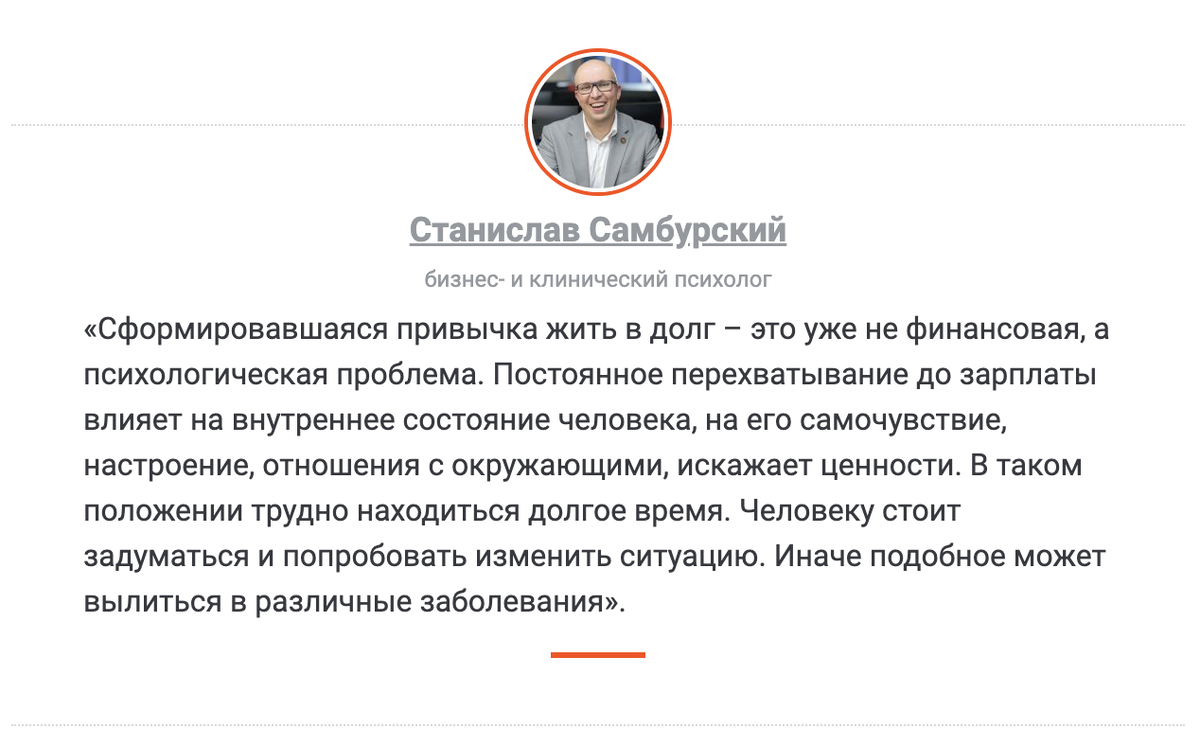 Станислав Самбурский, бизнес- и клинический психолог «Сформировавшаяся привычка жить в долг – это уже не финансовая, а психологическая проблема. Постоянное перехватывание до зарплаты влияет на внутреннее состояние человека, на его самочувствие, настроение, отношения с окружающими, искажает ценности. В таком положении трудно находиться долгое время. Человеку стоит задуматься и попробовать изменить ситуацию. Иначе подобное может вылиться в различные заболевания».