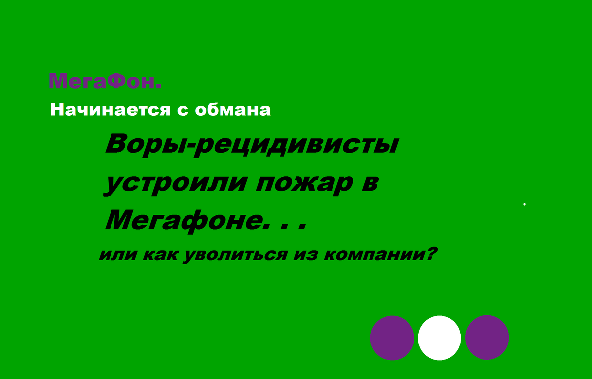 Воры-рецидивисты устроили пожар в Мегафоне, или как уволиться из компании?

Ни для кого не секрет, что компания Мегафон любыми путями наживается на своих клиентах, а как эта же компания поступает со своими сотрудниками? 

Недоштат, отсутствие выходных, ненормированный рабочий день и завышенные требования - далеко не главные проблемы, с которыми приходится мириться сотрудникам компании. 

Буквально в реальном времени происходит крайне неприятная и отчасти возмутительная ситуация : пожар в здании, где находится офис Мегафон, и ноль внимания со стороны начальства и службы безопасности.

Сотрудник, вышедший на подмену, был вынужден закрыть офис, поставив начальство в известность. Согласитесь, дышать угарным газом – неприятно и опасно для здоровья. Штатный сотрудник, находящийся в это время в медицинском учреждении, не смог присутствовать в это время на рабочем месте.

Какие же меры предприняло вышестоящее начальство(в данном случае – территориальный менеджер, далее –ТМ), узнав о произошедшем? Все верно. Сотрудники оказались «ворами-рецидивистами», незаконно проникнувшими на торговую точку. И объяснительная записка и внеплановая инвентаризация  были лишь началом.. А вот угрозы увольнения через службу безопасности по статье за «невыход» на работу звучат уже куда серьезнее, правда?

Через кровь и слезы сотрудники  добиваются у ТМ  увольнение по соглашению обеих сторон. Казалось бы уже успокоившиеся сотрудники ждут. День, два, три...А тут случайным образом выясняется, что ТМ втихую организовала проверку с участием ФСБ по сотрудникам, а так же без оснований и доказательств отстранила их от работы. Попытки самих ошарашенных сотрудников связаться с ТМ и узнать хотя бы каплю информации были тщетны. «Служебное расследование длится до 30 дней, ждите».

Месяц прошел в метаниях написания объяснительных, отсутствии возможности другой работы, надеждах на положительный исход событий и нахождении способов выживания.

Кроме того, было удержание заработной платы, с чем это связано – неизвестно.

Помимо всего прочего, ТМ решила, что нужно потребовать умопомрачительную сумму от сотрудников, за недостачу по товару при проведении ревизии… ВНИМАНИЕ!  На другом офисе
И вот вышло время, сотрудники жаждят долгожданного увольнения.. А ТМ  резко увольняется в связи с переходом в другую компанию, не сообщив никому о происходящей ситуации. Сотрудники в панике стучатся во все двери – отдел кадров, СБ, IT- другие ТМ, исполняющие обязанности ТМ, региональные менеджеры, головной офис. Информации ни у кого нет, пинают сотрудников друг к другу, разводят руками, а некоторые и вовсе игнорируют. А единственный человек, временно исполняющий обязанности ТМ, косвенно знающий об итогах служебной проверки и решении компании уволить сотрудников по статье за махинации с денежными средствами ( а у вас тоже возник вопрос, откуда статья такая нарисовалась?), молчит как рыба, на контакт с сотрудниками выходить наотрез отказывается…….

