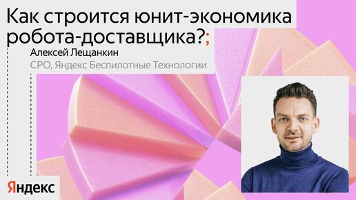 Как строится юнит-экономика робота-доставщика? / Алексей Лещанкин, CPO Яндекс Беспилотные технологии