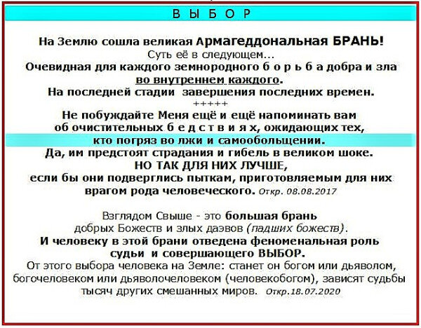 На Землю сошла великая БРАНЬ!
Суть её в следующем.
Очевидная для каждого земнородного б о р ь б а добра и зла во внутреннем каждого.
На последней стадии в последние времена.
Взглядом Свыше - это большая брань. Брань Ахура Мазды и Ахримана. Богоматери и супротивницы… Брань добрых Богов и злых даэвов (падших божеств).
При чем человеку земнородному в этой брани отведена феноменальная роль судьи и совершающего ВЫБОР. От этого выбора человека на Земле: станет он богом или дьяволом, богочеловеком или дьяволочеловеком (человекобогом), зависят судьбы тысяч других смешанных миров.

Довольствуйтесь тем, что нам говорит сегодня Матенька Миннэ. Этого с лихвой хватит на тысячи лет. Не ищите никаких аналогий с прошлым. Никаких старых молитв. Оставьте прошлое. Новые времена.
Обновитесь, обновитесь! Родитесь Свыше вторым рождением от Богоматери. Делаете то, что Она нам говорит сегодня без всяких ссылок на прошлое. Оставьте предрассудки векового рассудка=падшего ума, так Она говорит. Вот это ИСКЛЮЧИТЕЛЬНО важно!
Я призываю сегодня всех ПРОЗРЕТЬ! Открыть глаза и взойти на Белый корабль. И тогда совершится чудо - зло отступит. Откр.10.08.2020. Иоанн Соловьиногорский.
https://proza.ru/2019/01/10/849
https://www.youtube.com/watch?v=rxp9oz5a7YY
                                                                                                 Эксцерта. Мирр Китежский 22.02.22


https://proza.ru/cgi-bin/login/page.pl АРМАГЕДДОН!
thttps://www.youtube.com/watch?v=rxp9oz5a7YY  БРАНЬ!