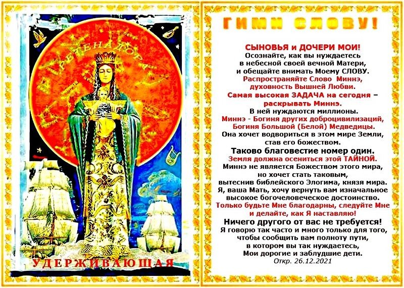 Рука УДЕРЖИВАЮЩАЯ: Я как Мать желаю спасти как можно большее число моих детей.
Я пришла вывести вас из опасного тупика на грани массовых суицидов.
Не побуждайте Меня ещё и ещё напоминать вам об очистительных б е д с т в и я х, ожидающих тех, кто погряз во лжи и самообольщении.
Да, им предстоят страдания и гибель в великом шоке. НО ТАК ДЛЯ НИХ ЛУЧШЕ, чем, если бы они подверглись пыткам, приготовляемым для них врагом рода человеческого. Откр. 08.08.2017
+++++
По Далю... БРАНЬ, разлад, вражда, побоище; война, сражение, бой, битва…
БРАНЬ — в о й н а статического эгоиЗМа иерархии внутреннего с экстатическим ЕДИНСТВОМ герерархии=светорархии ВНЕШНЕГО!
Войны с внешним врагом — чёрный жреческий п и а р, прославляющий их черенбога=пугала страха для «рабов божиих»...
+++++

СВЕТ во тьме светит, осиевая тьму..