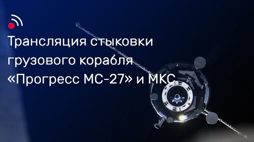 Трансляция стыковки грузового корабля «Прогресс МС-27» и МКС