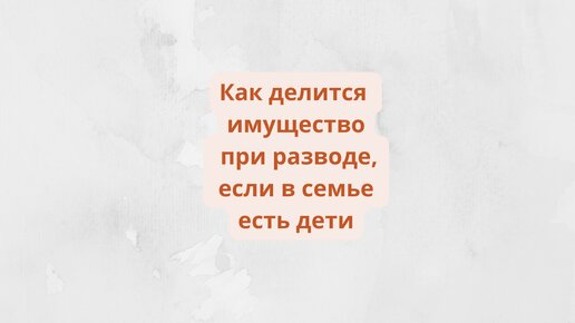 Как делится имущество при разводе, если в семье есть дети.