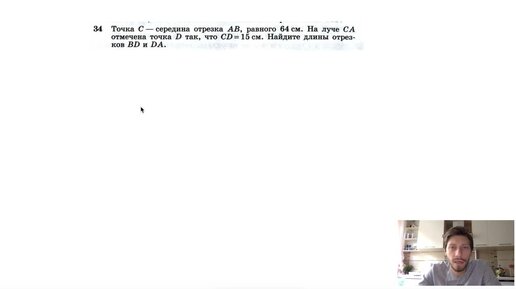 №34. Точка С — середина отрезка AB, равного 64 см. На луче СА отмечена точка D так, что CD=15см. Найдите длины отрезков BD и DA.