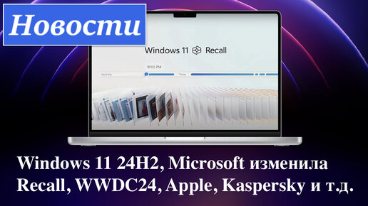 Новости: Windows 11 24H2, Microsoft изменила Recall, WWDC24, Apple, Kaspersky и т.д.
