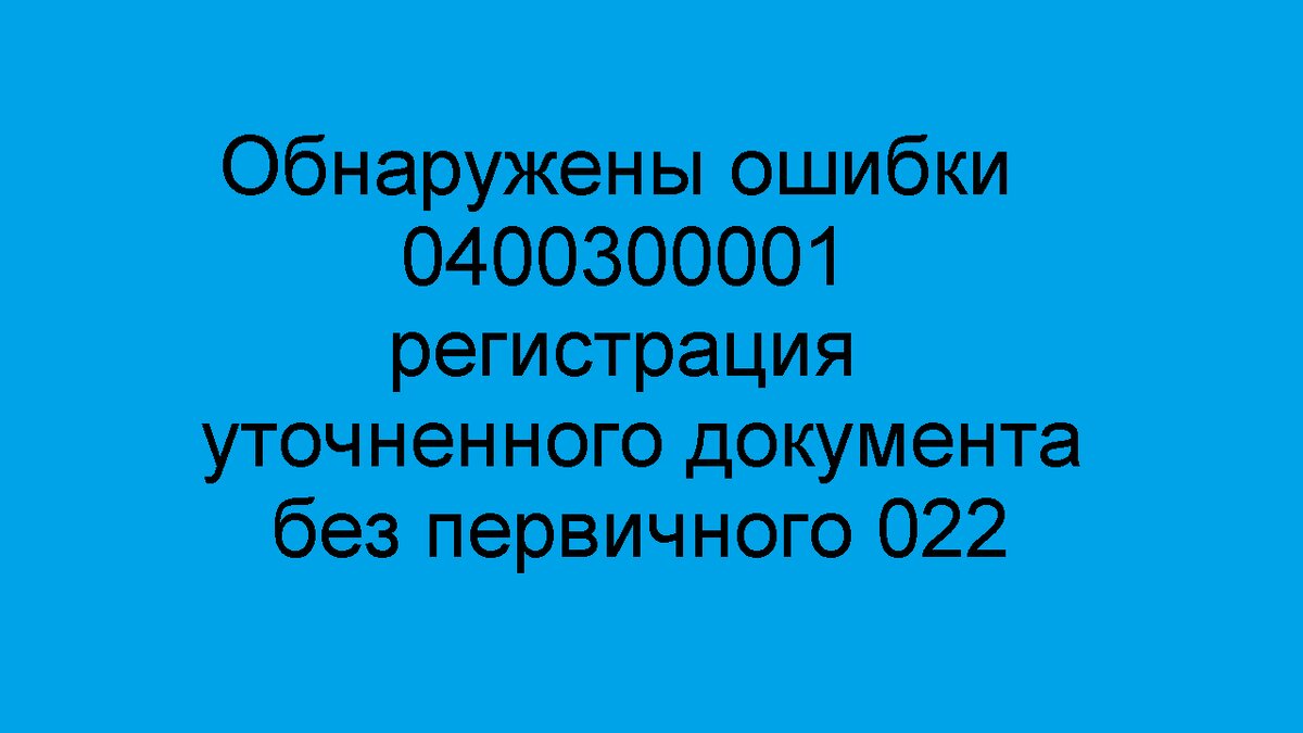 Как исправить, если обнаружены ошибки 0400300001 регистрация уточненного документа без первичного 022.