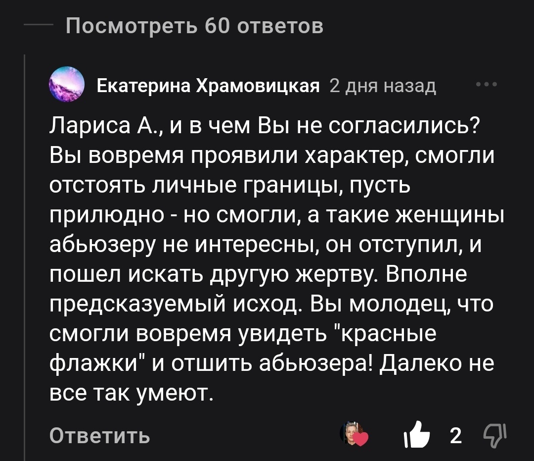 «Вы вовремя проявили характер, смогли отстоять личные границы, пусть прилюдно – но смогли, а такие женщины абьюзеру не интересны, он отступил, и пошёл искать другую жертву. Вполне предсказуемый исход. Вы молодец, что смогли вовремя увидеть «красные флажки» и отшить абьюзера! Далеко не все так умеют», - написала Екатерина Храмовицкая в комментариях под одной из моих статей. 