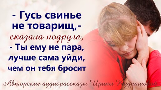 - Гусь свинье не товарищ, - сказала подруга, - Ты ему не пара, лучше сама уйди, он все равно тебя бросит...