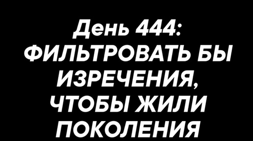 День 444: ФИЛЬТРОВАТЬ БЫ ИЗРЕЧЕНИЯ,ЧТОБЫ ЖИЛИ ПОКОЛЕНИЯ