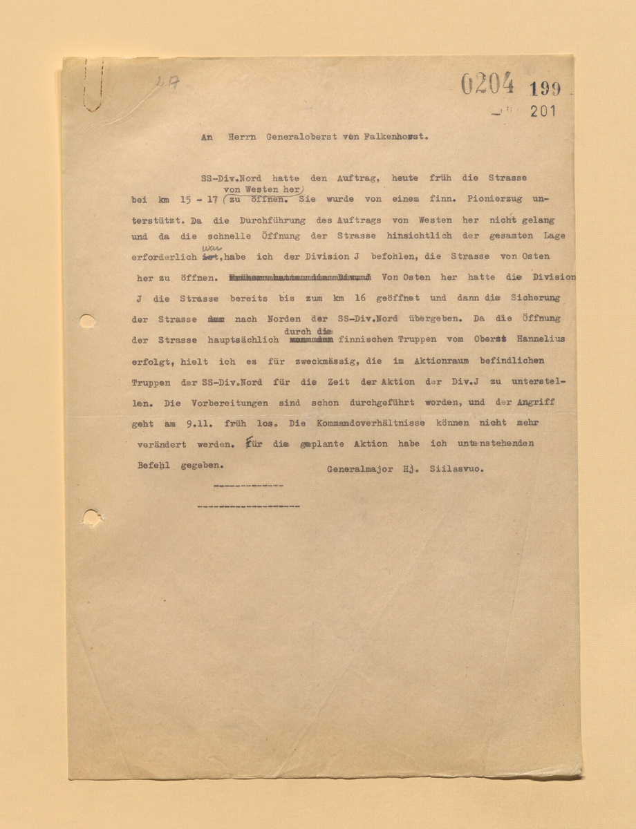 Господину генерал-полковнику von Falkenhorst. Дивизии СС «Норд» была поставлена задача, сегодня утром атакой с запада разблокировать дорогу на 15-17 километрах. Её поддерживал финский сапёрный взвод. В связи с тем, что выполнение задачи с запада не удалось, а скорейшего разблокирования дороги требовала общая обстановка, я приказал освободить дорогу дивизии J, которая продвигалась с востока. На восточном направлении дивизия J уже освободила дорогу до 16-го километра, и на дивизию СС «Норд» была возложена задача по прикрытию дороги с северного направления. Так как разблокировку дороги проводили, главным образом, финские войска под командованием полковника Hanelius, я посчитал целесообразным, на период проведения этой операции дивизией J передать в её подчинение части дивизии СС «Норд», находящиеся в этом районе. Вся подготовка уже завершена и атака начнётся утром 9 ноября. Внести изменения в субординацию теперь уже нельзя. О проведении операции мной отдан прилагаемый приказ. Генерал-майор Hj.Siilasvuo.