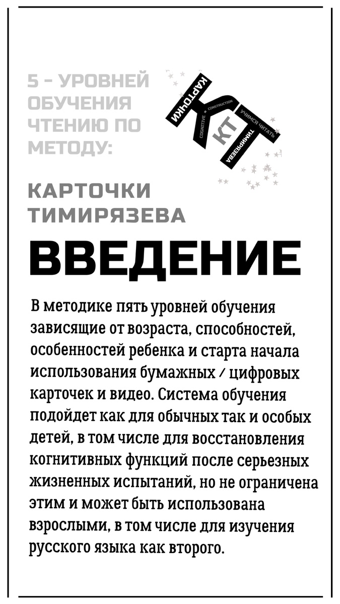 В методике пять уровней обучения зависящие от возраста, способностей, особенностей ребенка и старта начала использования бумажных / цифровых карточек и видео. Система обучения подойдет как для обычных так и особых детей, в том числе для восстановления когнитивных функций после серьезных жизненных испытаний, но не ограничена этим и может быть использована взрослыми, в том числе для изучения русского языка как второго.