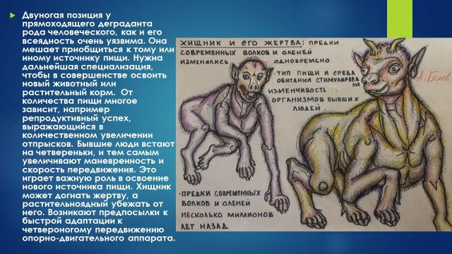 Двуногая позиция у прямоходящего деграданта рода человеческого, как и его всеядность очень уязвима. Она мешает приобщиться к тому или иному источнику пищи. Нужна дальнейшая специализация, чтобы в совершенстве освоить новый животный или растительный корм. От количества пищи многое зависит, например репродуктивный успех, выражающийся в количественном увеличении отпрысков. Бывшие люди встают на четвереньки, и тем самым увеличивают маневренность и скорость передвижения. Это играет важную роль в освоение нового источника пищи. Хищник может догнать жертву, а растительноядный убежать от него. Возникают предпосылки к быстрой адаптации к четвероногому передвижению опорно-двигательного аппарата.