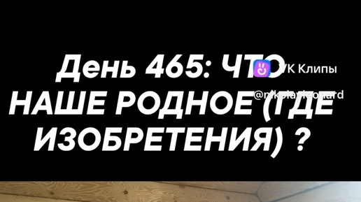 День 465: ЧТО НАШЕ РОДНОЕ (ГДЕ ИЗОБРЕТЕНИЯ) ?