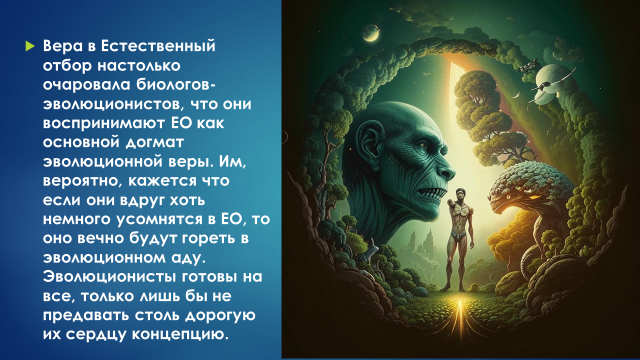 Вера в Естественный отбор (ЕО) настолько очаровала биологов-эволюционистов, что они воспринимают ЕО как основной догмат эволюционной веры. Им, вероятно, кажется что если они вдруг хоть немного усомнятся в ЕО, то оно вечно будут гореть в эволюционном аду. Эволюционисты готовы на все, только лишь бы не предавать столь дорогую их сердцу концепцию.