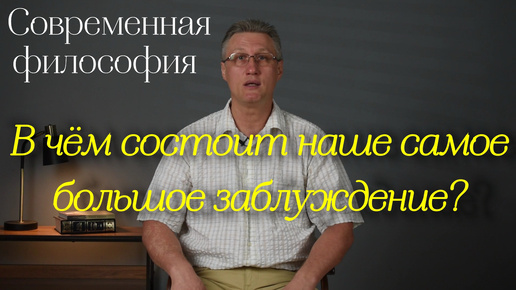 Современная философия: В чём состоит наше самое большое заблуждение?