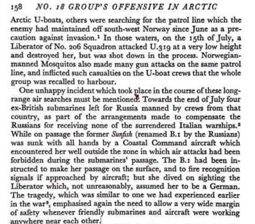 Тот самый абзац на странице 158 в третьем томе «Война на море» С. Роскилла, который не был включен в текст советского перевода Роскилла. 
Перевод данного абзаца мог бы выглядеть так:

«Следует упомянуть об одном неприятном инциденте, произошедшем в ходе этих дальних воздушных поисков. В конце июля четыре бывшие британские подводные лодки отправились в Россию, укомплектованные экипажами из этой страны, в рамках договоренностей о компенсации русским за то, что они не получили ни одного из сдавшихся итальянских военных кораблей. Во время перехода бывшая Sunfish (переименованная русскими в B.1) была потоплена со всем экипажем самолетом Берегового командования: он столкнулся с ней далеко за пределами зоны, в которой были запрещены воздушные атаки во время перехода подводных лодок. B.1 было приказано совершить переход в надводном положении и подать опознавательные сигналы в случае приближения самолетов; но она погрузилась, увидев «Либерейтор», который не без оснований принял ее за «немку». Трагедия, похожая на ту, что мы пережили ранее во время войны, еще раз подчеркнула необходимость более тщательной проработки правил взаимодействия и безопасности, когда дружественные подводные лодки и самолеты работают где-либо поблизости друг от друга».
