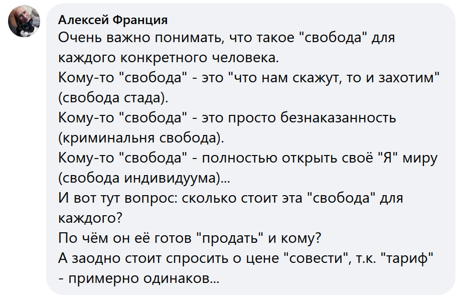 Очень важно понимать, что такое "свобода" для каждого конкретного человека.
Кому-то "свобода" - это "что нам скажут, то и захотим" (свобода стада).
Кому-то "свобода" - это просто безнаказанность (криминальня свобода).
Кому-то "свобода" - полностью открыть своё "Я" миру (свобода индивидуума)...
И вот тут вопрос: сколько стоит эта "свобода" для каждого?
По чём он её готов "продать" и кому?
А заодно стоит спросить о цене "совести", т.к. "тариф" - примерно одинаков...♦ https://www.facebook.com/alexis.lushnikov/videos/1675321533397573/