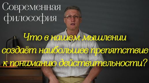 Современная философия: Что в нашем мышлении создаёт наибольшее препятствие к пониманию действительности?