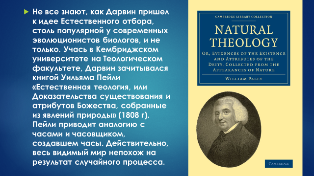 Не все знают, как Дарвин пришел к идее Естественного отбора, столь популярной у современных эволюционистов биологов, и не только. Учась в Кембриджском университете на Теологическом факультете, Дарвин зачитывался книгой Уильяма Пейли «Естественная теология, или Доказательства существования и атрибутов Божества, собранные из явлений природы» (1808 г). Пейли приводит аналогию с часами и часовщиком, создавшем часы. Действительно, весь видимый мир непохож на результат случайного процесса.