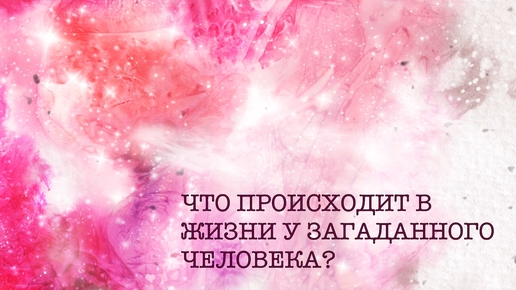 ЧТО ПРОИСХОДИТ В ЖИЗНИ У ЗАГАДАННОГО ЧЕЛОВЕКА