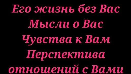 Его жизнь без Вас, Его мысли о Вас, Его чувства к Вам, перспективы отношений с Вами