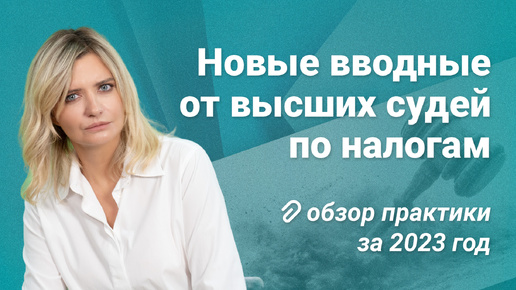 Новые вводные от высших судей по налогам: обзор практики за 2023 год #обзор