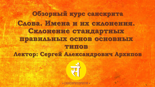 Обзорный курс санскрита. Лекция 3. Слова. Имена и их склонения. Склонение стандартных правильных основ основных типов. Читает С. А. Архипов