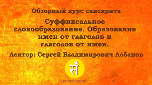 Обзорный курс санскрита. Лекция 7. Суффиксальное словообразование. Образование имен от глаголов и глаголов от имен. Читает С. В. Лобанов