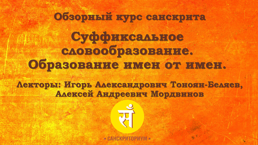 Обзорный курс санскрита. Лекция 8. Суффиксальное словообразование. Образование имён от имён. Читают И. А. Тоноян-Беляев и А. А. Мордвинов