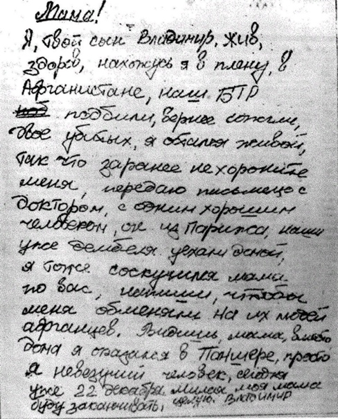 Содержание записки: «Мама! Я, твой сын Владимир, жив, здоров, нахожусь в плену в Афганистане. Наш БТР подбили, вернее, сожгли. Двое убитых, я остался живой. Так что заранее не хороните меня. Передаю письмецо с доктором, хорошим человеком, он из Парижа. Наши дембеля уже уехали домой. Я тоже соскучился, мама, по вас, напиши, чтобы меня обменяли на их людей, афганцев. Видишь, мама, вместо дома я оказался в Панджшере, просто я невезучий человек. Сегодня уже 22 декабря. Милая моя мама, буду заканчивать, целую. Владимир».