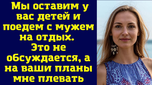 Мы оставим у вас детей и поедем с мужем на отдых. Это не обсуждается, а на ваши планы мне плевать