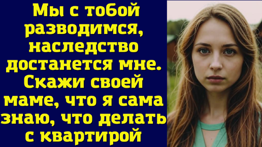 Мы с тобой разводимся, наследство достанется мне. Скажи своей маме, что я сама знаю, что делать с квартирой