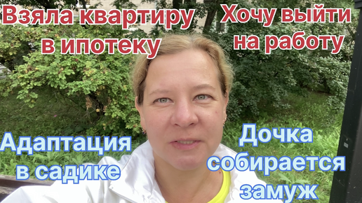 Взяла квартиру в ипотеку! Хочу выйти на работу. Дочка собралась замуж! Адаптация в детском саду.