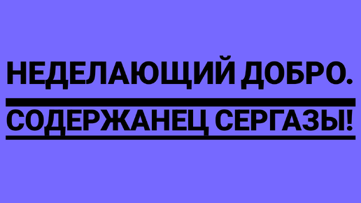 неДелающий добро. СОДЕРЖАНЕЦ СЕРГАЗЫ!