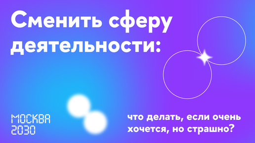 Москва 2030. Сменить сферу деятельности: что делать, если очень хочется, но страшно?